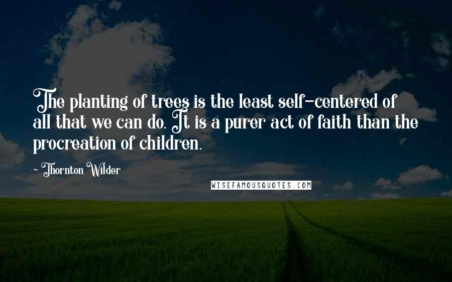 Thornton Wilder Quotes: The planting of trees is the least self-centered of all that we can do. It is a purer act of faith than the procreation of children.