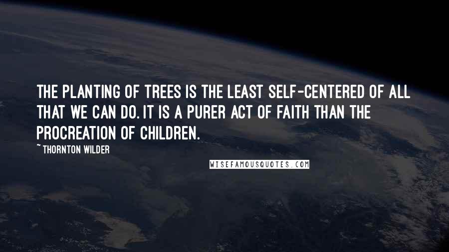 Thornton Wilder Quotes: The planting of trees is the least self-centered of all that we can do. It is a purer act of faith than the procreation of children.