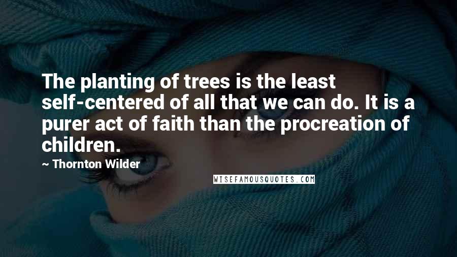 Thornton Wilder Quotes: The planting of trees is the least self-centered of all that we can do. It is a purer act of faith than the procreation of children.