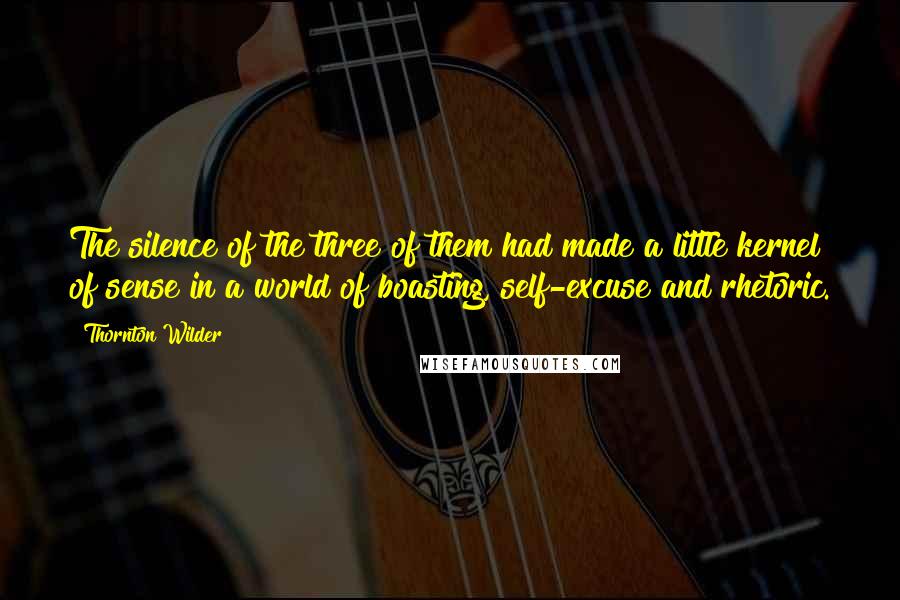 Thornton Wilder Quotes: The silence of the three of them had made a little kernel of sense in a world of boasting, self-excuse and rhetoric.