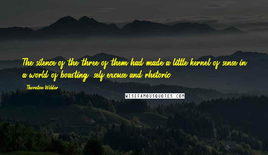 Thornton Wilder Quotes: The silence of the three of them had made a little kernel of sense in a world of boasting, self-excuse and rhetoric.