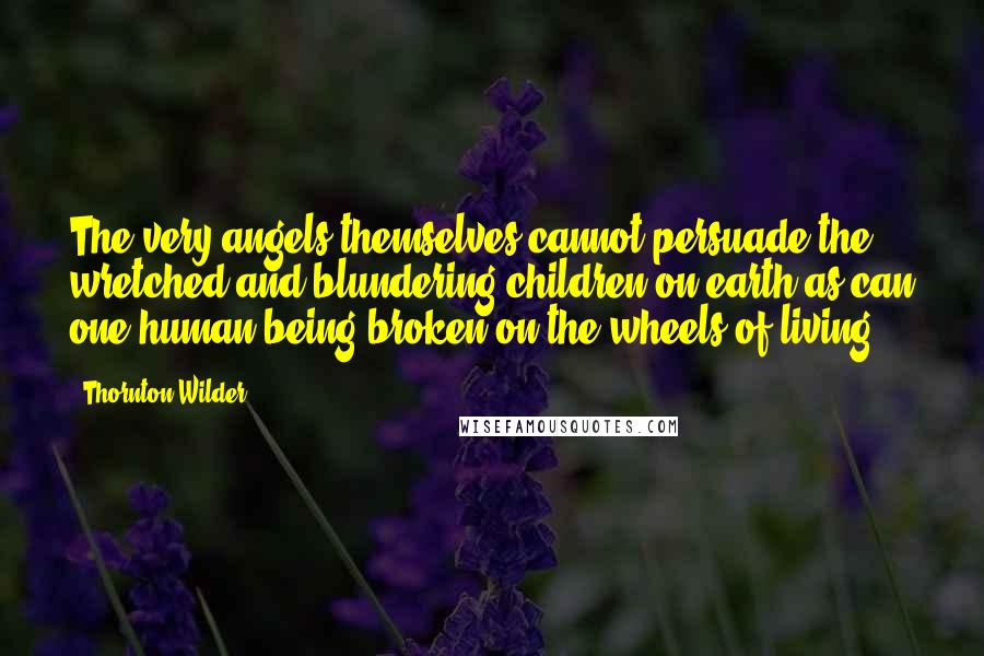 Thornton Wilder Quotes: The very angels themselves cannot persuade the wretched and blundering children on earth as can one human being broken on the wheels of living.