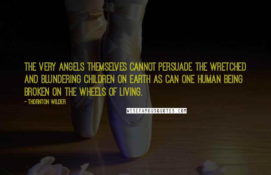 Thornton Wilder Quotes: The very angels themselves cannot persuade the wretched and blundering children on earth as can one human being broken on the wheels of living.