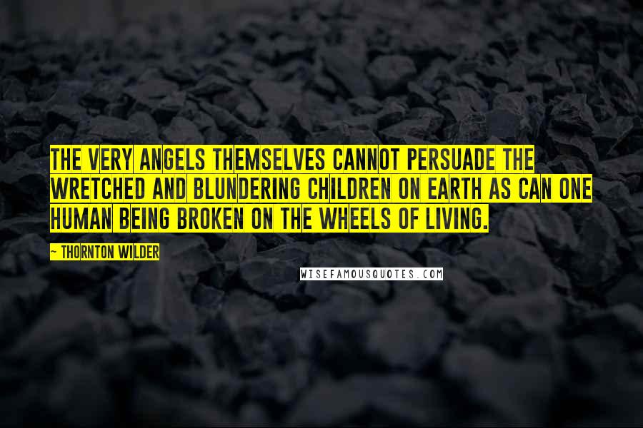 Thornton Wilder Quotes: The very angels themselves cannot persuade the wretched and blundering children on earth as can one human being broken on the wheels of living.