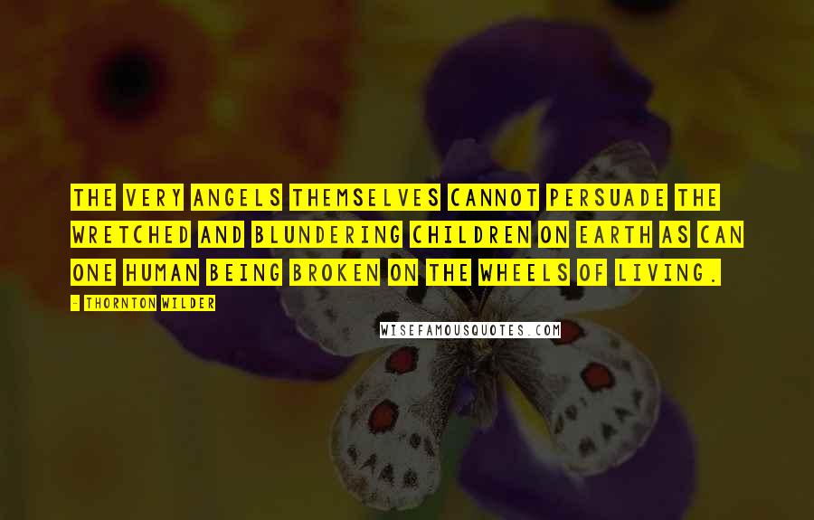 Thornton Wilder Quotes: The very angels themselves cannot persuade the wretched and blundering children on earth as can one human being broken on the wheels of living.