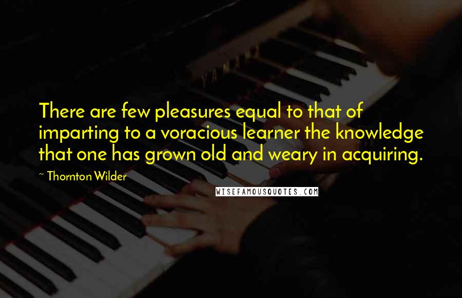 Thornton Wilder Quotes: There are few pleasures equal to that of imparting to a voracious learner the knowledge that one has grown old and weary in acquiring.