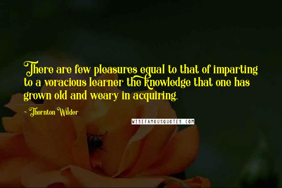 Thornton Wilder Quotes: There are few pleasures equal to that of imparting to a voracious learner the knowledge that one has grown old and weary in acquiring.