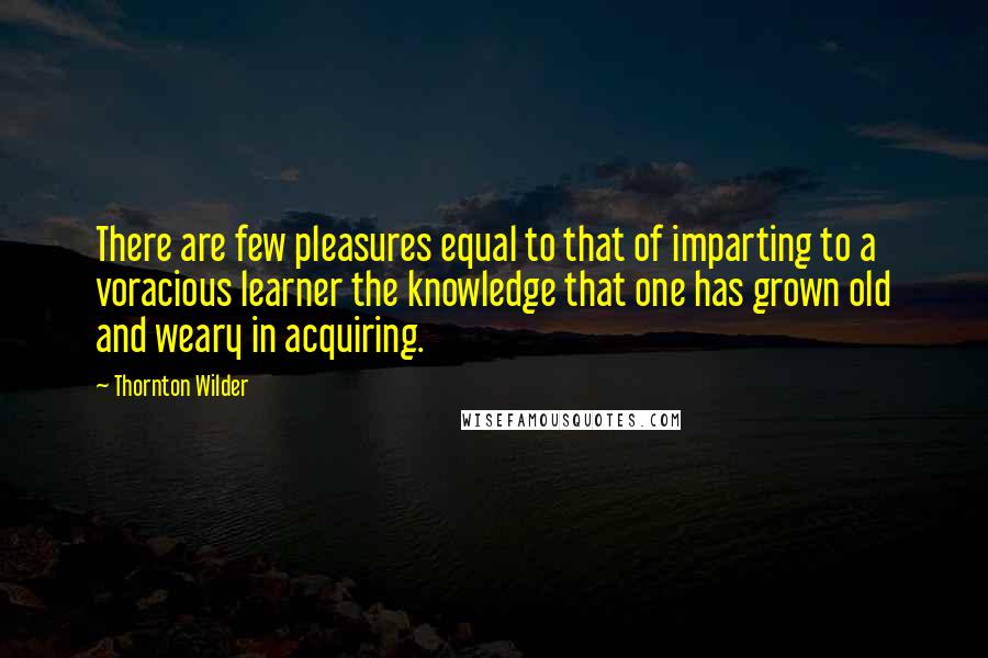 Thornton Wilder Quotes: There are few pleasures equal to that of imparting to a voracious learner the knowledge that one has grown old and weary in acquiring.