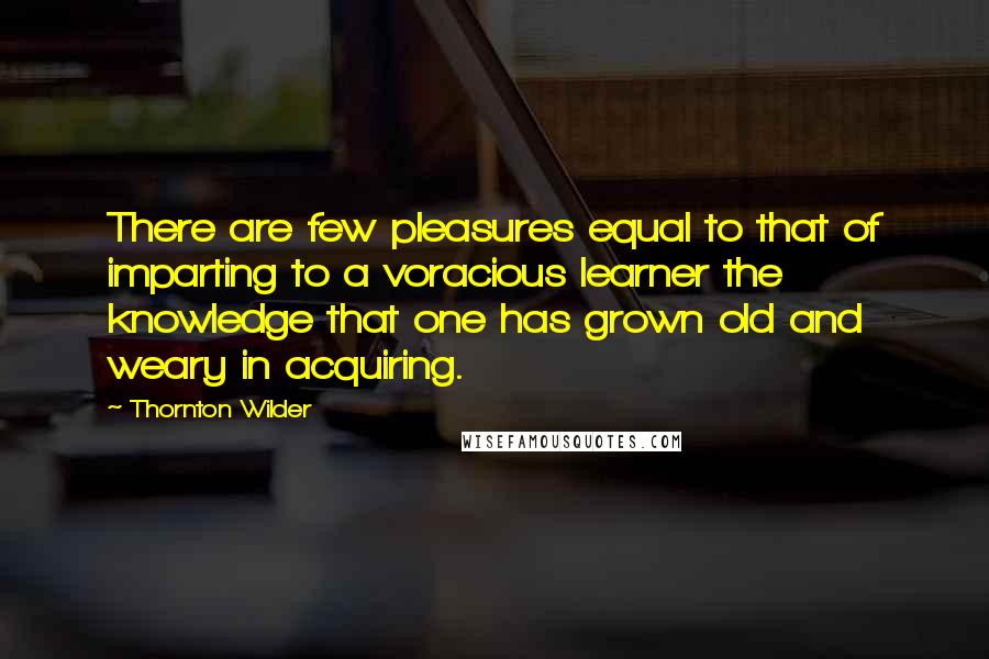 Thornton Wilder Quotes: There are few pleasures equal to that of imparting to a voracious learner the knowledge that one has grown old and weary in acquiring.