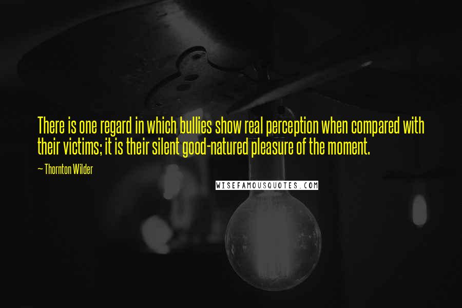 Thornton Wilder Quotes: There is one regard in which bullies show real perception when compared with their victims; it is their silent good-natured pleasure of the moment.
