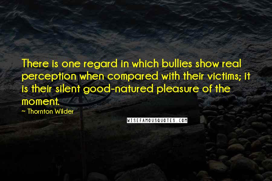 Thornton Wilder Quotes: There is one regard in which bullies show real perception when compared with their victims; it is their silent good-natured pleasure of the moment.