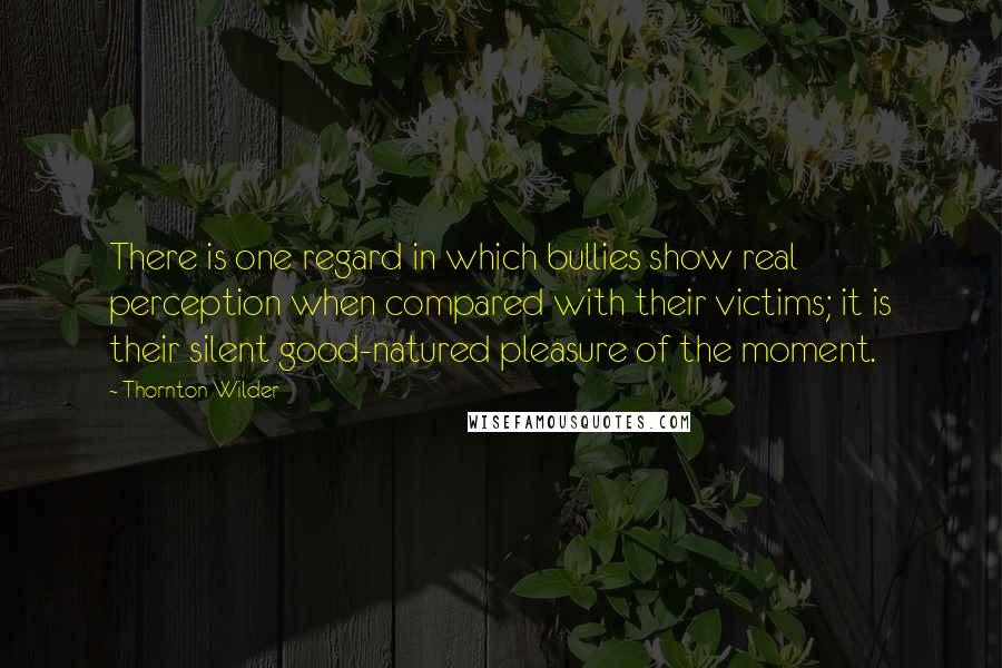 Thornton Wilder Quotes: There is one regard in which bullies show real perception when compared with their victims; it is their silent good-natured pleasure of the moment.