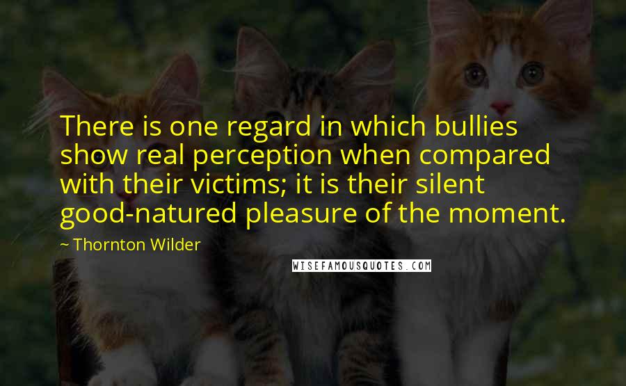 Thornton Wilder Quotes: There is one regard in which bullies show real perception when compared with their victims; it is their silent good-natured pleasure of the moment.