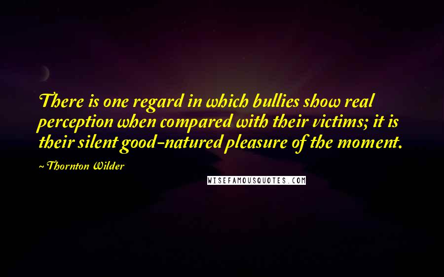 Thornton Wilder Quotes: There is one regard in which bullies show real perception when compared with their victims; it is their silent good-natured pleasure of the moment.