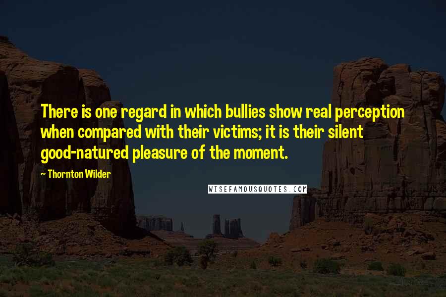 Thornton Wilder Quotes: There is one regard in which bullies show real perception when compared with their victims; it is their silent good-natured pleasure of the moment.