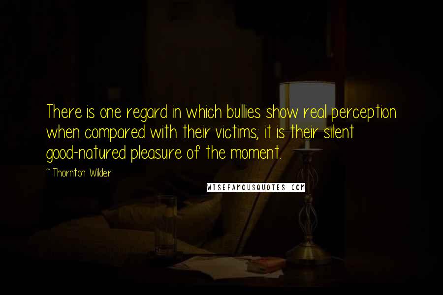 Thornton Wilder Quotes: There is one regard in which bullies show real perception when compared with their victims; it is their silent good-natured pleasure of the moment.