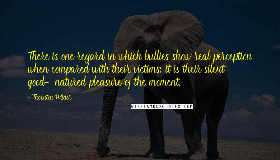 Thornton Wilder Quotes: There is one regard in which bullies show real perception when compared with their victims; it is their silent good-natured pleasure of the moment.