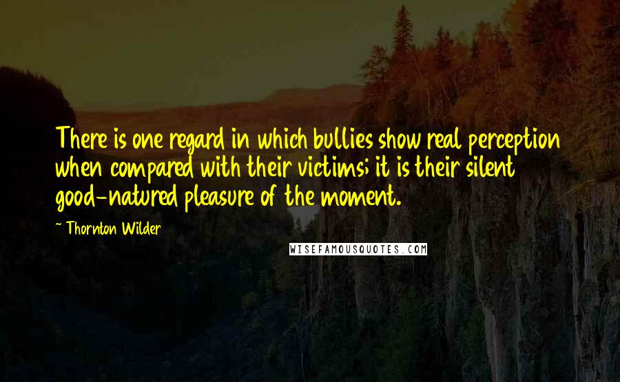 Thornton Wilder Quotes: There is one regard in which bullies show real perception when compared with their victims; it is their silent good-natured pleasure of the moment.