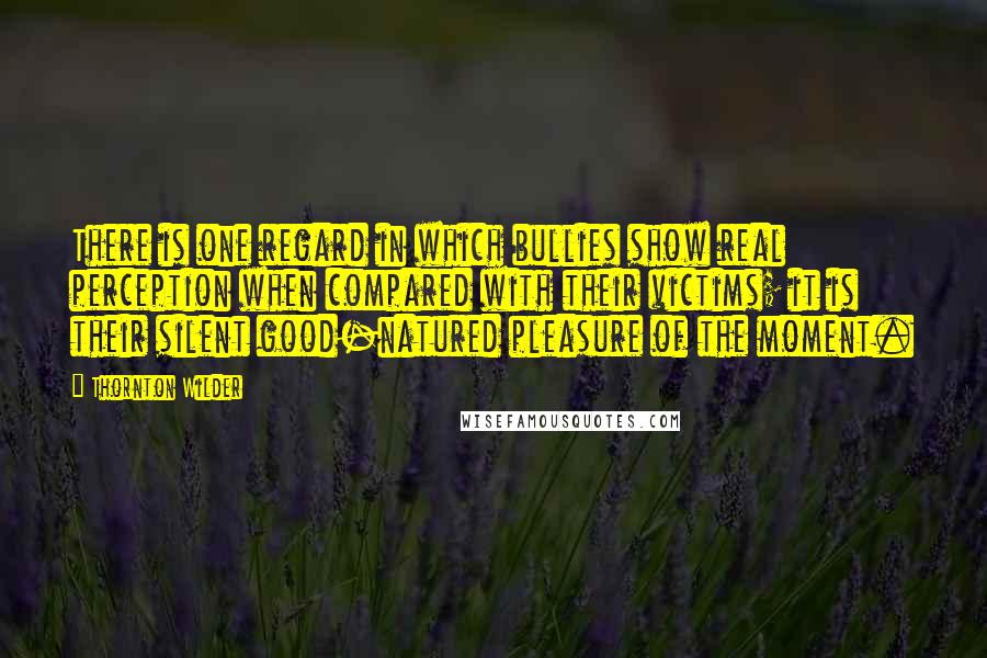 Thornton Wilder Quotes: There is one regard in which bullies show real perception when compared with their victims; it is their silent good-natured pleasure of the moment.