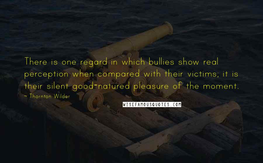 Thornton Wilder Quotes: There is one regard in which bullies show real perception when compared with their victims; it is their silent good-natured pleasure of the moment.