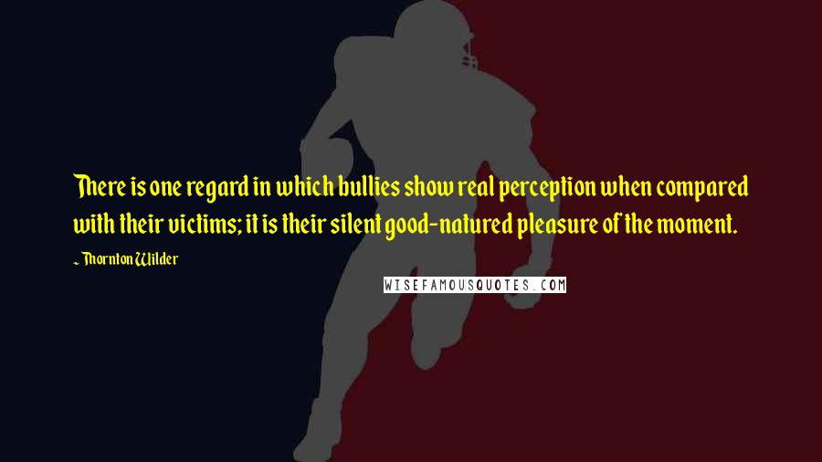 Thornton Wilder Quotes: There is one regard in which bullies show real perception when compared with their victims; it is their silent good-natured pleasure of the moment.