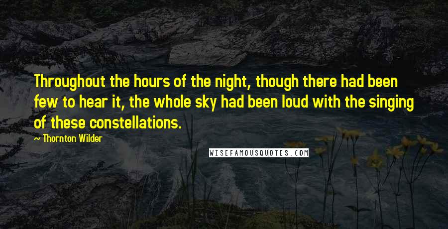 Thornton Wilder Quotes: Throughout the hours of the night, though there had been few to hear it, the whole sky had been loud with the singing of these constellations.