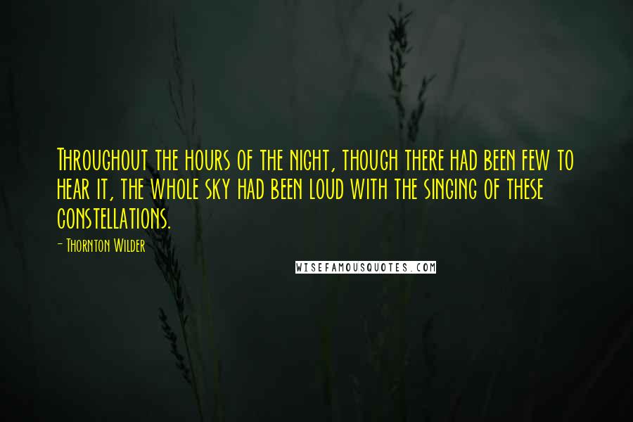 Thornton Wilder Quotes: Throughout the hours of the night, though there had been few to hear it, the whole sky had been loud with the singing of these constellations.