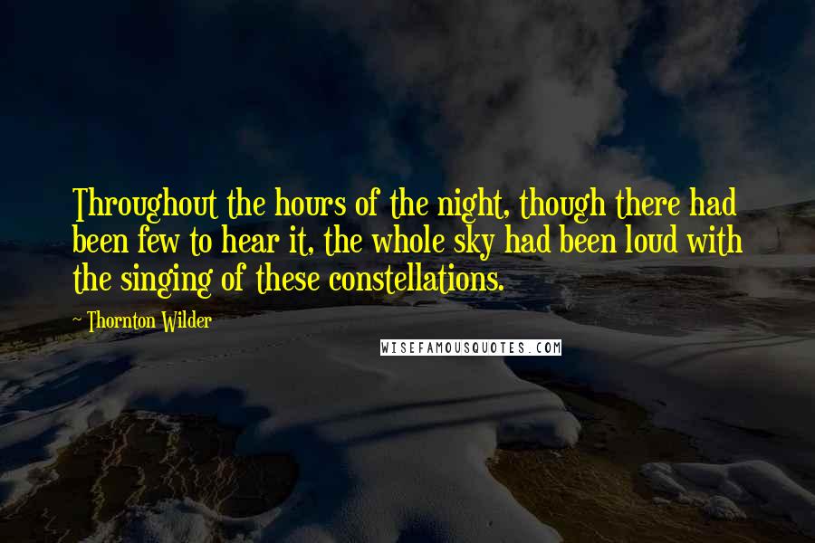 Thornton Wilder Quotes: Throughout the hours of the night, though there had been few to hear it, the whole sky had been loud with the singing of these constellations.