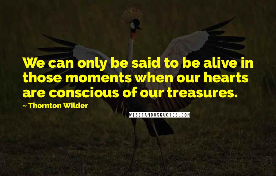 Thornton Wilder Quotes: We can only be said to be alive in those moments when our hearts are conscious of our treasures.