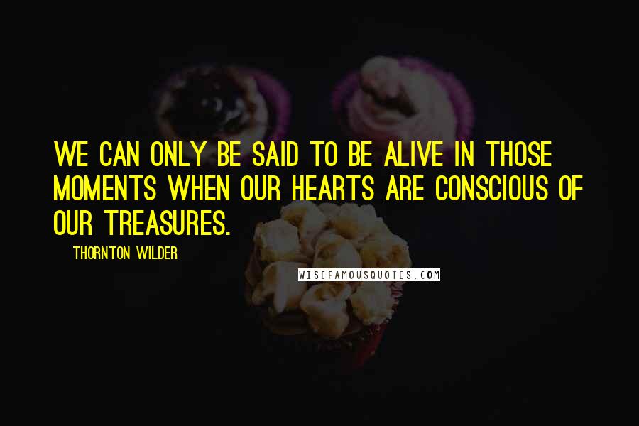 Thornton Wilder Quotes: We can only be said to be alive in those moments when our hearts are conscious of our treasures.