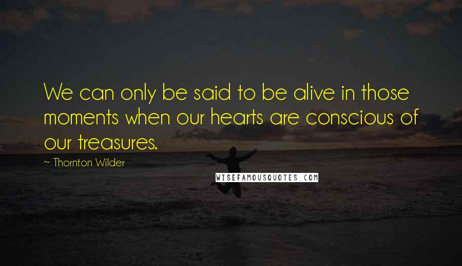 Thornton Wilder Quotes: We can only be said to be alive in those moments when our hearts are conscious of our treasures.