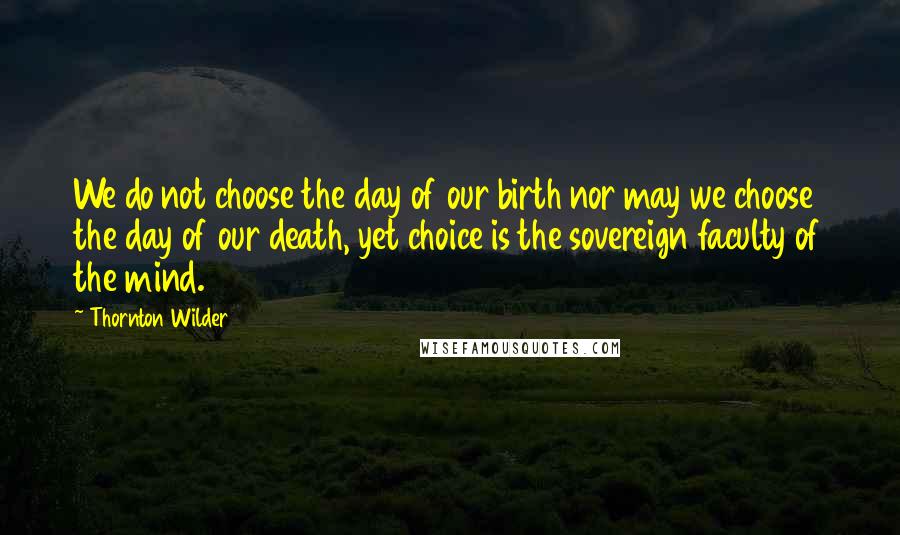 Thornton Wilder Quotes: We do not choose the day of our birth nor may we choose the day of our death, yet choice is the sovereign faculty of the mind.