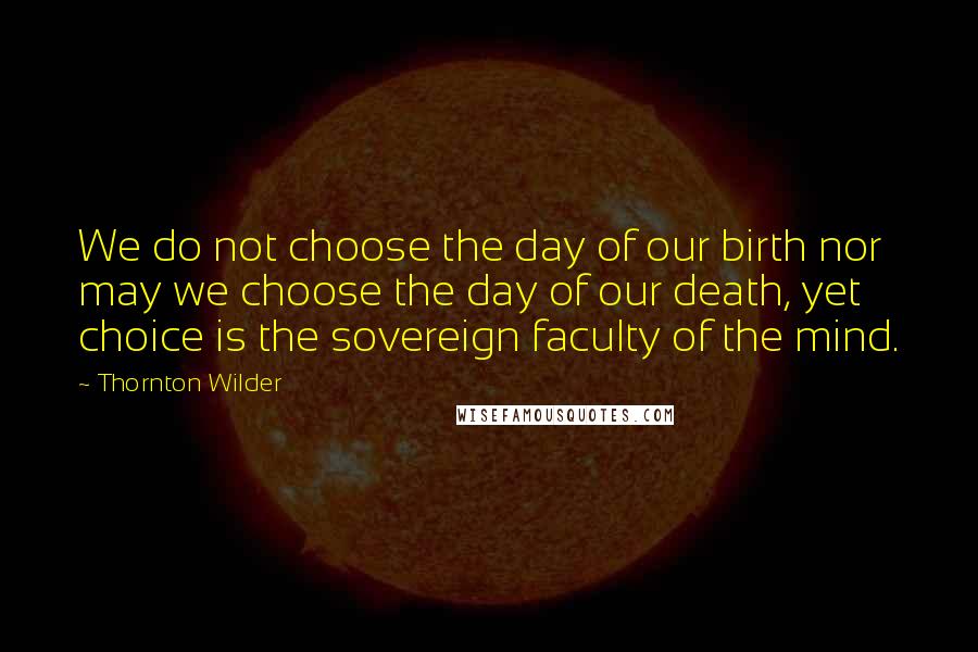 Thornton Wilder Quotes: We do not choose the day of our birth nor may we choose the day of our death, yet choice is the sovereign faculty of the mind.
