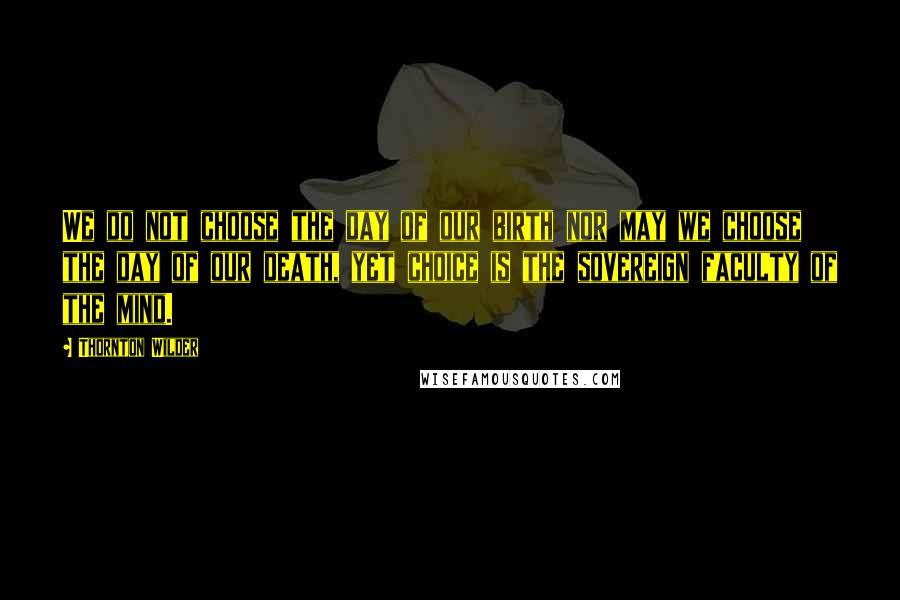 Thornton Wilder Quotes: We do not choose the day of our birth nor may we choose the day of our death, yet choice is the sovereign faculty of the mind.