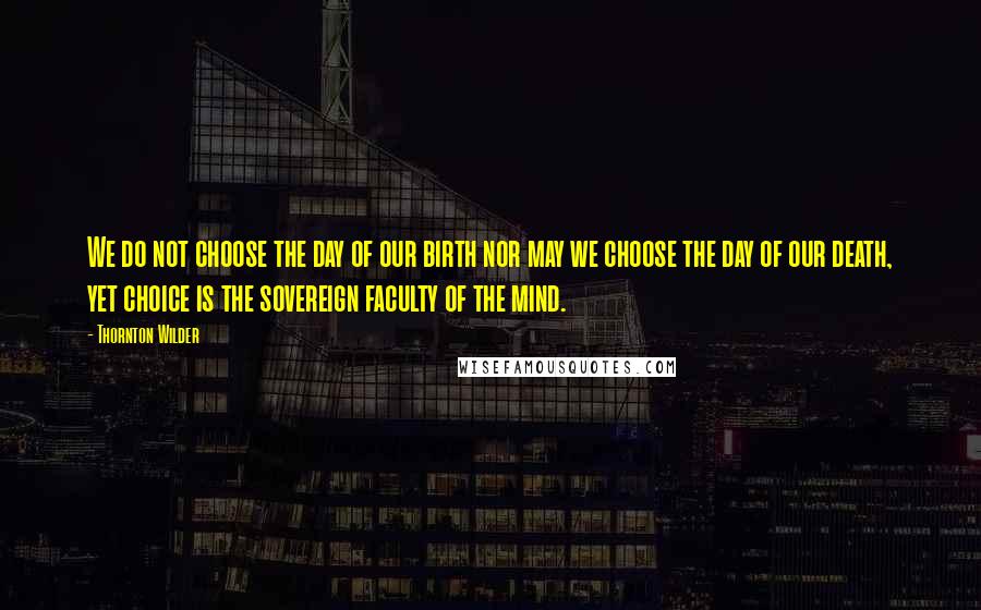 Thornton Wilder Quotes: We do not choose the day of our birth nor may we choose the day of our death, yet choice is the sovereign faculty of the mind.