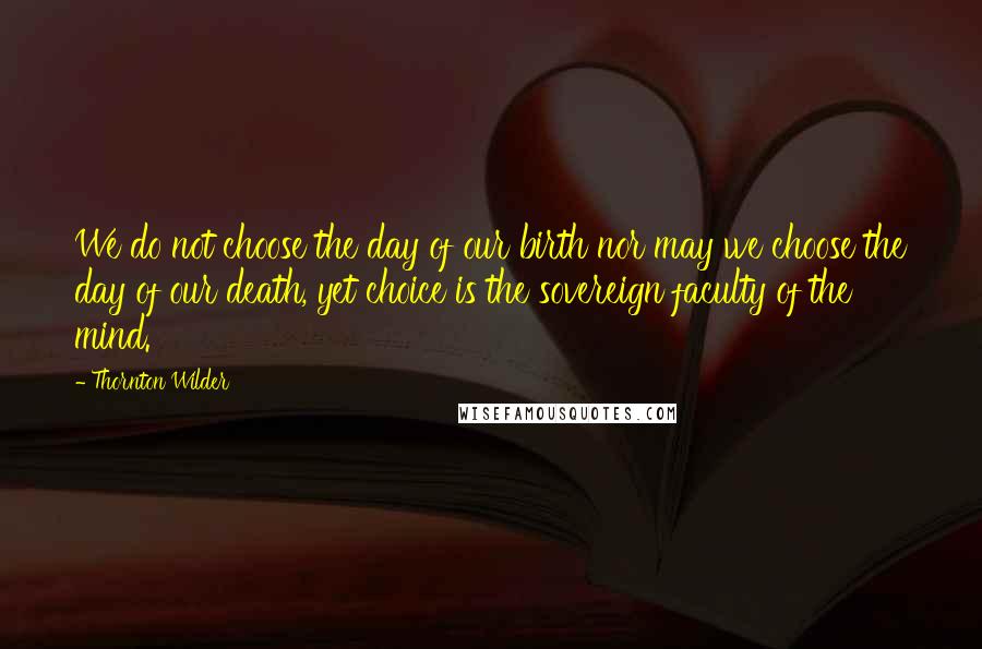 Thornton Wilder Quotes: We do not choose the day of our birth nor may we choose the day of our death, yet choice is the sovereign faculty of the mind.