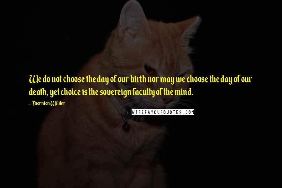 Thornton Wilder Quotes: We do not choose the day of our birth nor may we choose the day of our death, yet choice is the sovereign faculty of the mind.