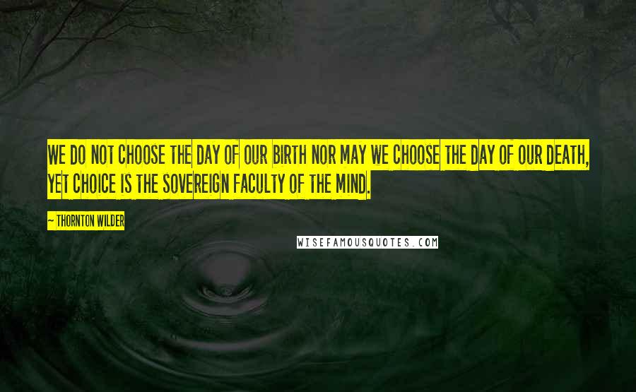 Thornton Wilder Quotes: We do not choose the day of our birth nor may we choose the day of our death, yet choice is the sovereign faculty of the mind.