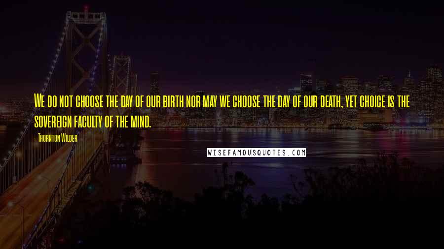 Thornton Wilder Quotes: We do not choose the day of our birth nor may we choose the day of our death, yet choice is the sovereign faculty of the mind.