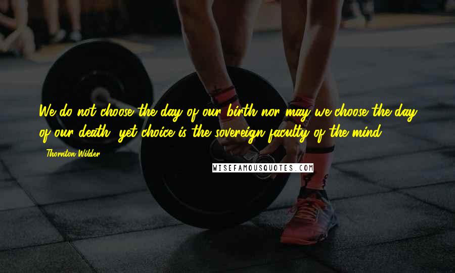 Thornton Wilder Quotes: We do not choose the day of our birth nor may we choose the day of our death, yet choice is the sovereign faculty of the mind.