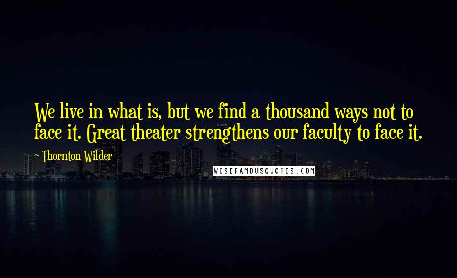 Thornton Wilder Quotes: We live in what is, but we find a thousand ways not to face it. Great theater strengthens our faculty to face it.