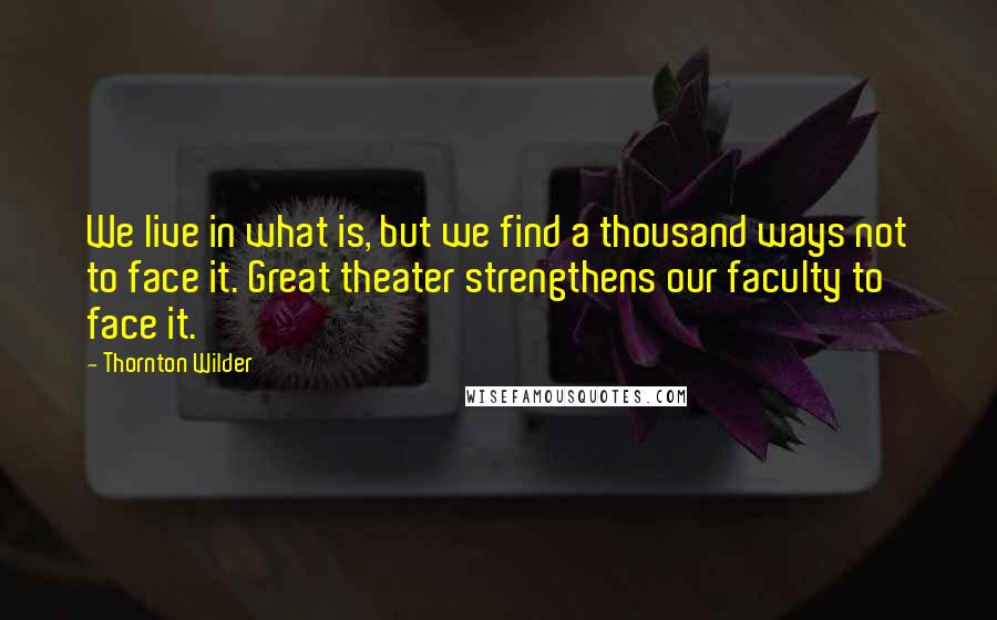 Thornton Wilder Quotes: We live in what is, but we find a thousand ways not to face it. Great theater strengthens our faculty to face it.