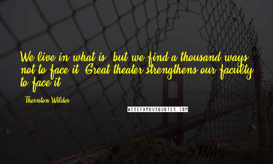 Thornton Wilder Quotes: We live in what is, but we find a thousand ways not to face it. Great theater strengthens our faculty to face it.