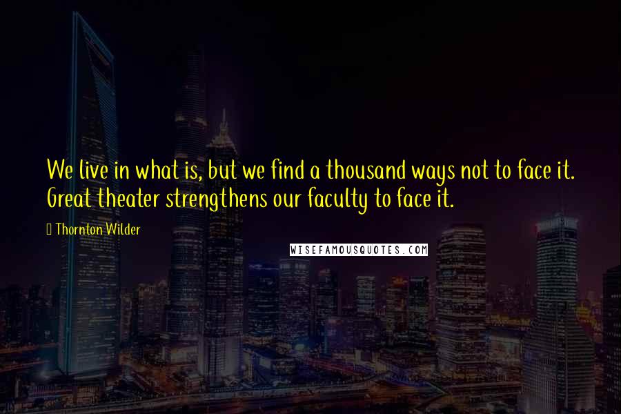 Thornton Wilder Quotes: We live in what is, but we find a thousand ways not to face it. Great theater strengthens our faculty to face it.