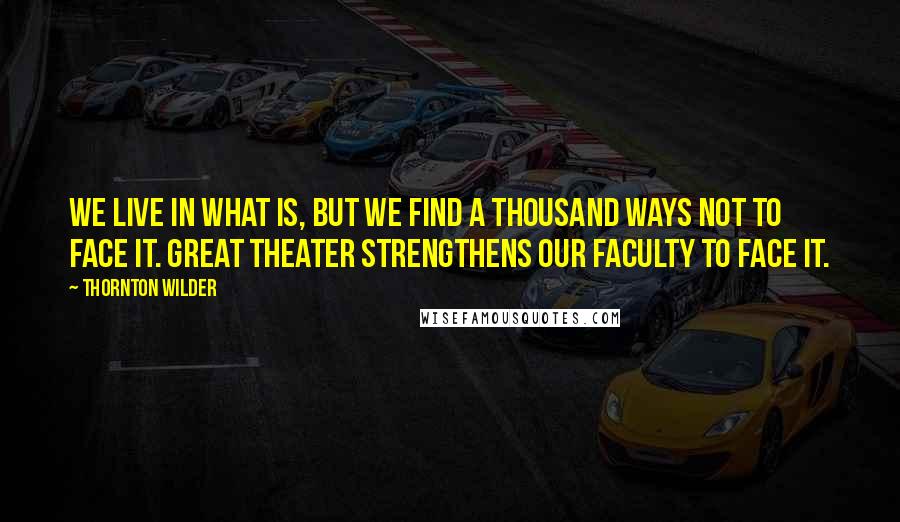 Thornton Wilder Quotes: We live in what is, but we find a thousand ways not to face it. Great theater strengthens our faculty to face it.