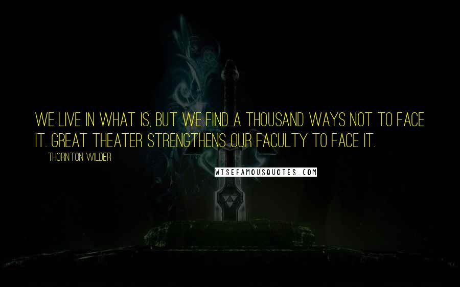 Thornton Wilder Quotes: We live in what is, but we find a thousand ways not to face it. Great theater strengthens our faculty to face it.