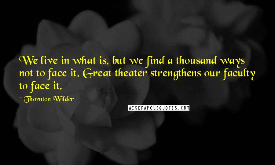 Thornton Wilder Quotes: We live in what is, but we find a thousand ways not to face it. Great theater strengthens our faculty to face it.