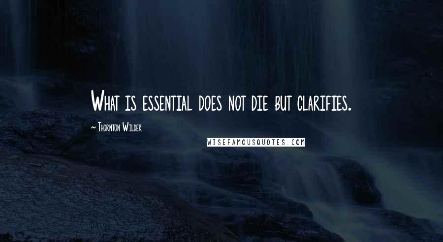 Thornton Wilder Quotes: What is essential does not die but clarifies.