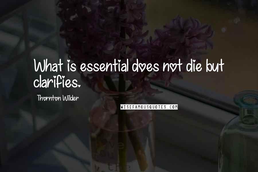 Thornton Wilder Quotes: What is essential does not die but clarifies.