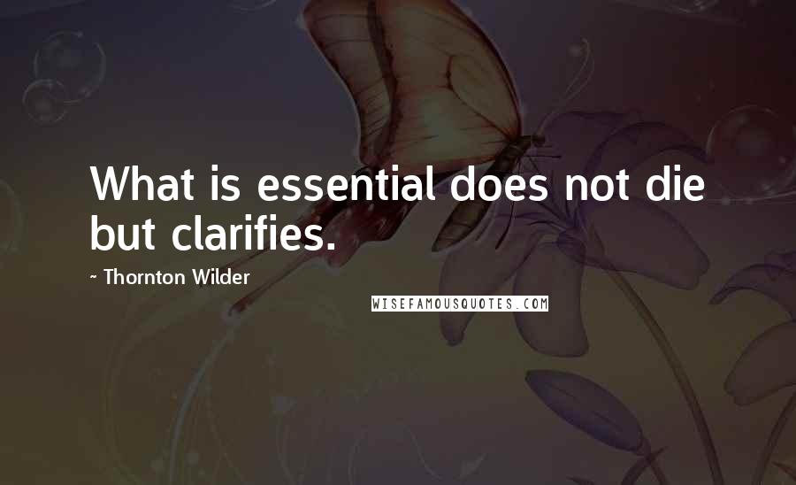 Thornton Wilder Quotes: What is essential does not die but clarifies.